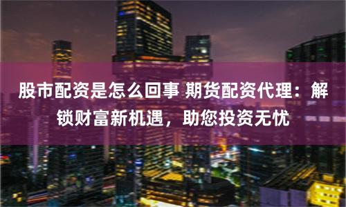 股市配資是怎么回事 期貨配資代理：解鎖財(cái)富新機(jī)遇，助您投資無憂