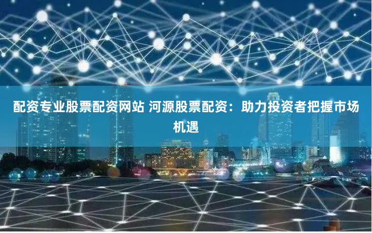 配資專(zhuān)業(yè)股票配資網(wǎng)站 河源股票配資：助力投資者把握市場(chǎng)機(jī)遇